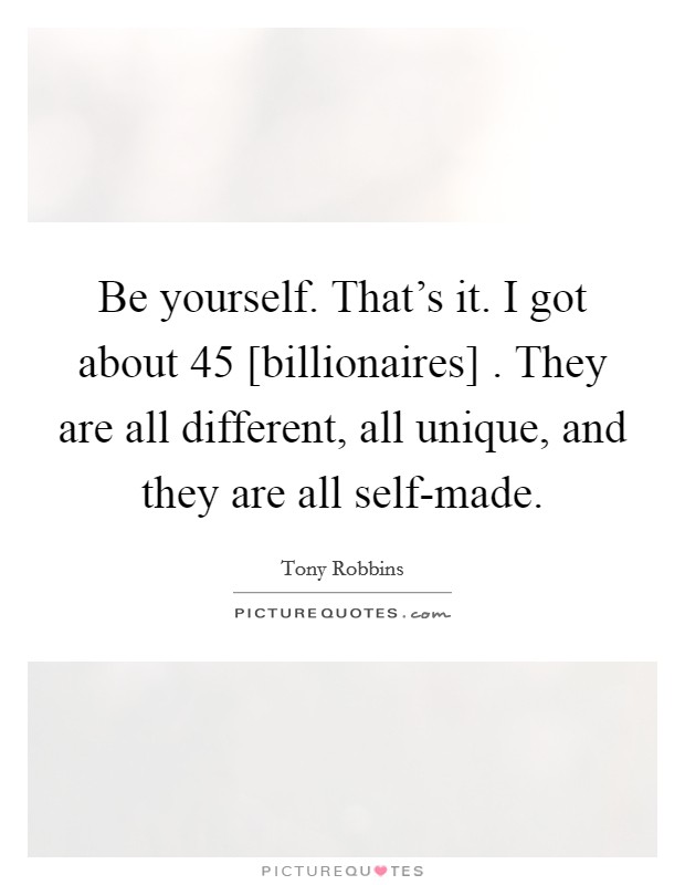 Be yourself. That’s it. I got about 45 [billionaires] . They are all different, all unique, and they are all self-made Picture Quote #1