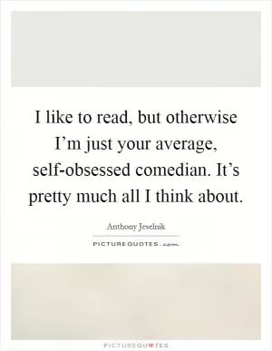 I like to read, but otherwise I’m just your average, self-obsessed comedian. It’s pretty much all I think about Picture Quote #1