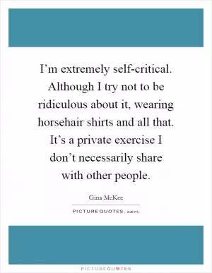 I’m extremely self-critical. Although I try not to be ridiculous about it, wearing horsehair shirts and all that. It’s a private exercise I don’t necessarily share with other people Picture Quote #1