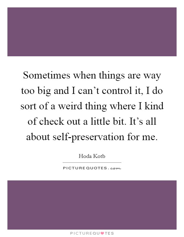 Sometimes when things are way too big and I can’t control it, I do sort of a weird thing where I kind of check out a little bit. It’s all about self-preservation for me Picture Quote #1