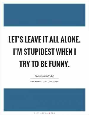 Let’s leave it all alone. I’m stupidest when I try to be funny Picture Quote #1