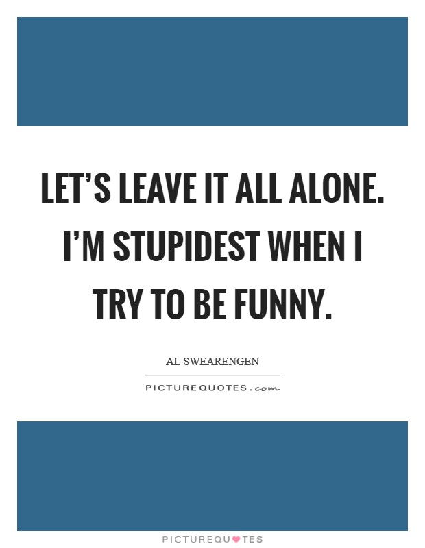 Let's leave it all alone. I'm stupidest when I try to be funny. Picture Quote #1