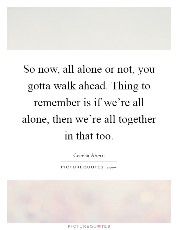 So now, all alone or not, you gotta walk ahead. Thing to remember is if we're all alone, then we're all together in that too. Picture Quote #1