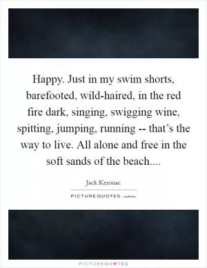 Happy. Just in my swim shorts, barefooted, wild-haired, in the red fire dark, singing, swigging wine, spitting, jumping, running -- that’s the way to live. All alone and free in the soft sands of the beach Picture Quote #1