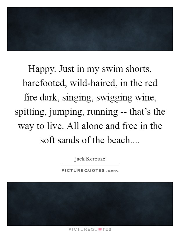 Happy. Just in my swim shorts, barefooted, wild-haired, in the red fire dark, singing, swigging wine, spitting, jumping, running -- that's the way to live. All alone and free in the soft sands of the beach.... Picture Quote #1