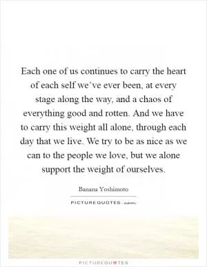 Each one of us continues to carry the heart of each self we’ve ever been, at every stage along the way, and a chaos of everything good and rotten. And we have to carry this weight all alone, through each day that we live. We try to be as nice as we can to the people we love, but we alone support the weight of ourselves Picture Quote #1