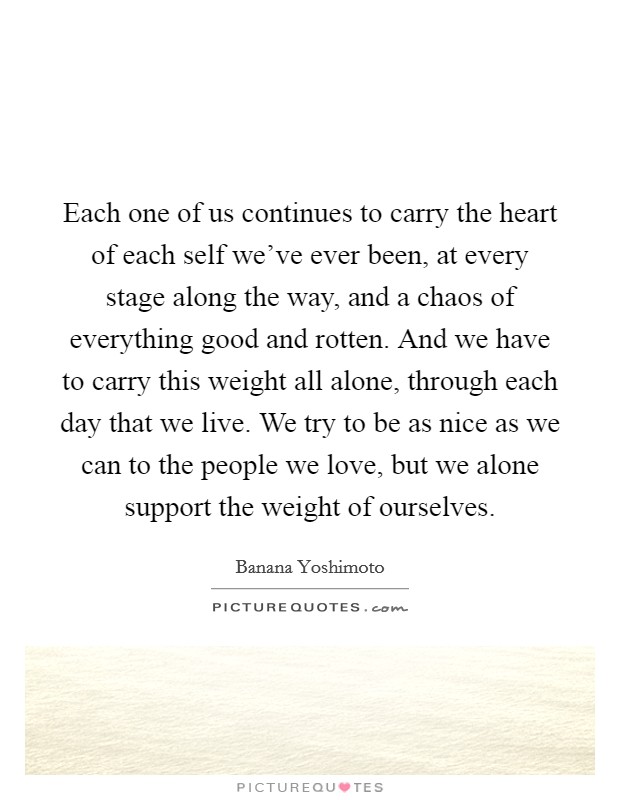 Each one of us continues to carry the heart of each self we've ever been, at every stage along the way, and a chaos of everything good and rotten. And we have to carry this weight all alone, through each day that we live. We try to be as nice as we can to the people we love, but we alone support the weight of ourselves. Picture Quote #1