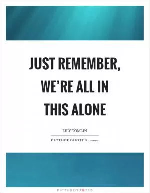 Just remember, we’re all in this alone Picture Quote #1