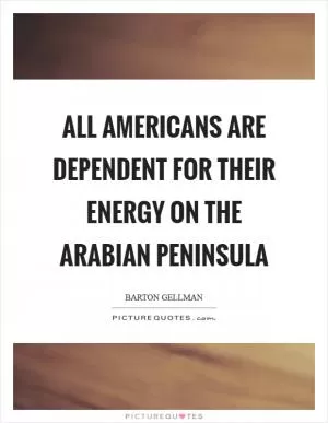 All Americans are dependent for their energy on the Arabian peninsula Picture Quote #1