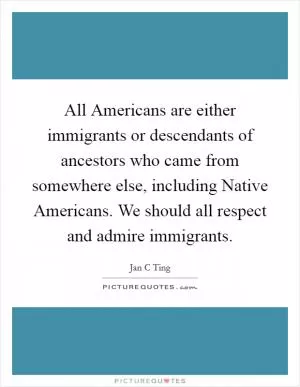 All Americans are either immigrants or descendants of ancestors who came from somewhere else, including Native Americans. We should all respect and admire immigrants Picture Quote #1