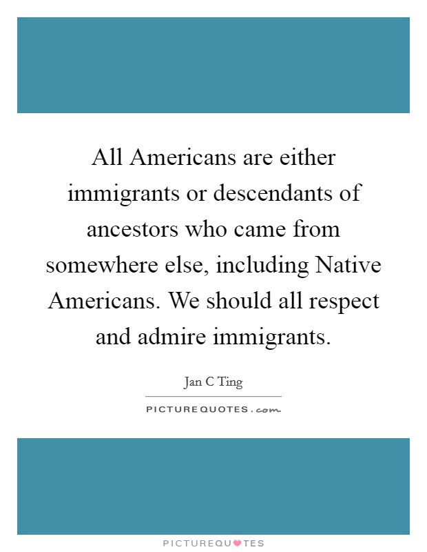 All Americans are either immigrants or descendants of ancestors who came from somewhere else, including Native Americans. We should all respect and admire immigrants. Picture Quote #1