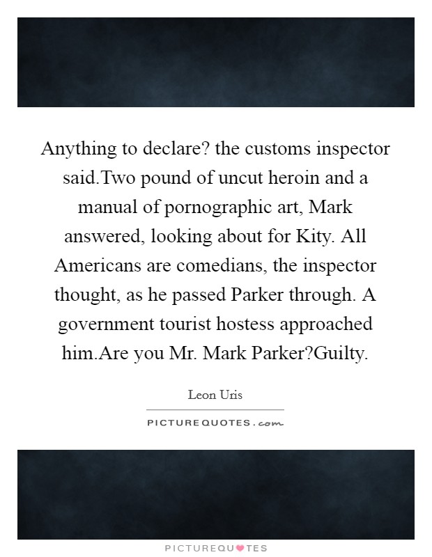 Anything to declare? the customs inspector said.Two pound of uncut heroin and a manual of pornographic art, Mark answered, looking about for Kity. All Americans are comedians, the inspector thought, as he passed Parker through. A government tourist hostess approached him.Are you Mr. Mark Parker?Guilty. Picture Quote #1
