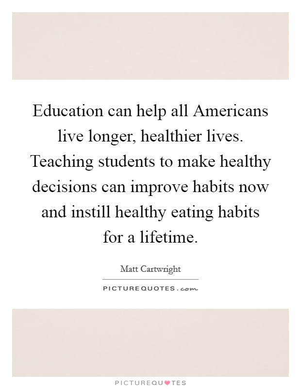 Education can help all Americans live longer, healthier lives. Teaching students to make healthy decisions can improve habits now and instill healthy eating habits for a lifetime. Picture Quote #1
