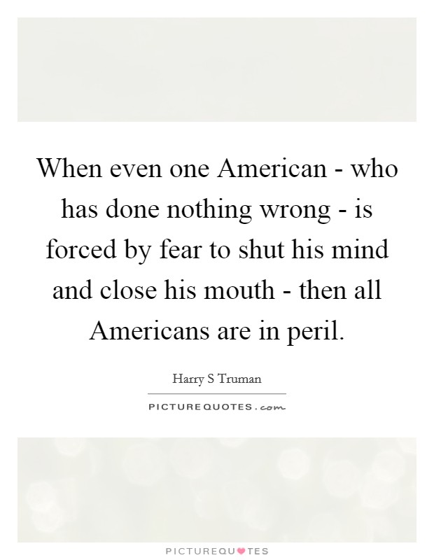 When even one American - who has done nothing wrong - is forced by fear to shut his mind and close his mouth - then all Americans are in peril. Picture Quote #1