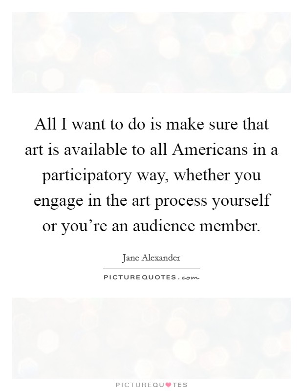 All I want to do is make sure that art is available to all Americans in a participatory way, whether you engage in the art process yourself or you're an audience member. Picture Quote #1