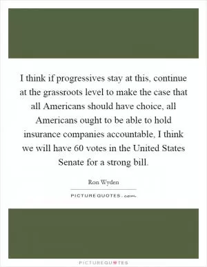 I think if progressives stay at this, continue at the grassroots level to make the case that all Americans should have choice, all Americans ought to be able to hold insurance companies accountable, I think we will have 60 votes in the United States Senate for a strong bill Picture Quote #1