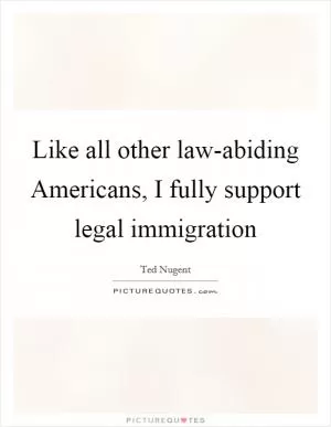 Like all other law-abiding Americans, I fully support legal immigration Picture Quote #1