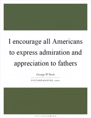 I encourage all Americans to express admiration and appreciation to fathers Picture Quote #1