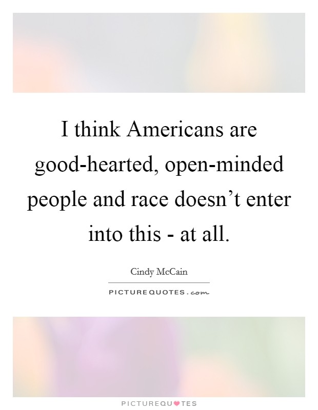 I think Americans are good-hearted, open-minded people and race doesn't enter into this - at all. Picture Quote #1