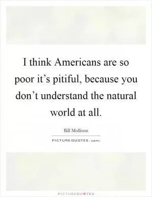 I think Americans are so poor it’s pitiful, because you don’t understand the natural world at all Picture Quote #1