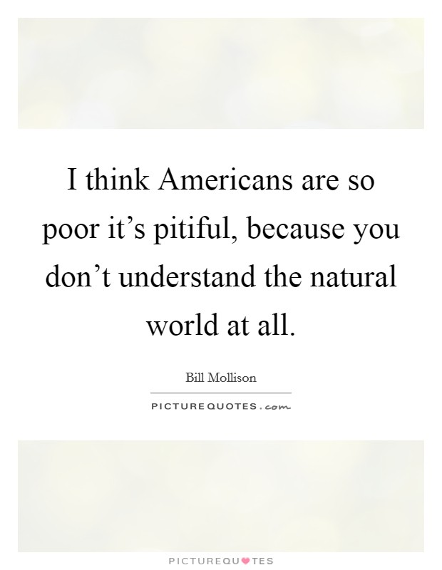 I think Americans are so poor it's pitiful, because you don't understand the natural world at all. Picture Quote #1