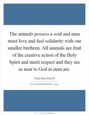 The animals possess a soul and men must love and feel solidarity with our smaller brethren. All animals are fruit of the creative action of the Holy Spirit and merit respect and they are as near to God as men are Picture Quote #1