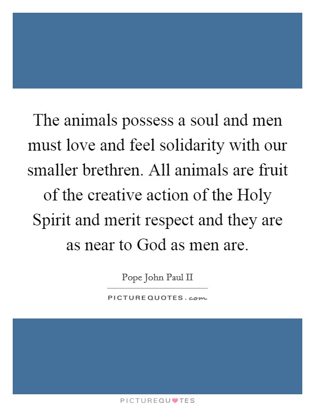 The animals possess a soul and men must love and feel solidarity with our smaller brethren. All animals are fruit of the creative action of the Holy Spirit and merit respect and they are as near to God as men are. Picture Quote #1
