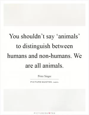 You shouldn’t say ‘animals’ to distinguish between humans and non-humans. We are all animals Picture Quote #1