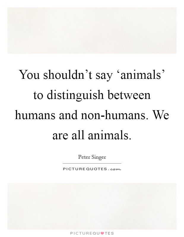 You shouldn't say ‘animals' to distinguish between humans and non-humans. We are all animals. Picture Quote #1