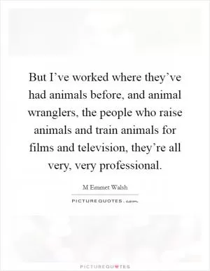 But I’ve worked where they’ve had animals before, and animal wranglers, the people who raise animals and train animals for films and television, they’re all very, very professional Picture Quote #1