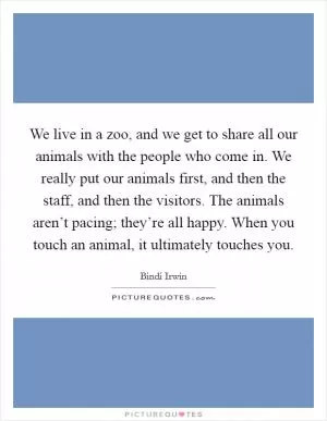 We live in a zoo, and we get to share all our animals with the people who come in. We really put our animals first, and then the staff, and then the visitors. The animals aren’t pacing; they’re all happy. When you touch an animal, it ultimately touches you Picture Quote #1