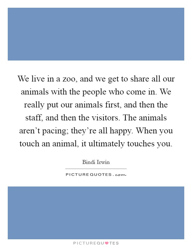We live in a zoo, and we get to share all our animals with the people who come in. We really put our animals first, and then the staff, and then the visitors. The animals aren't pacing; they're all happy. When you touch an animal, it ultimately touches you. Picture Quote #1