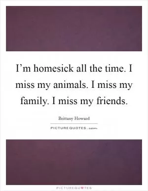 I’m homesick all the time. I miss my animals. I miss my family. I miss my friends Picture Quote #1