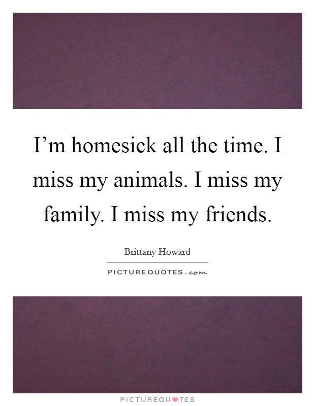 I'm homesick all the time. I miss my animals. I miss my family. I miss my friends. Picture Quote #1