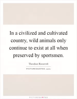 In a civilized and cultivated country, wild animals only continue to exist at all when preserved by sportsmen Picture Quote #1