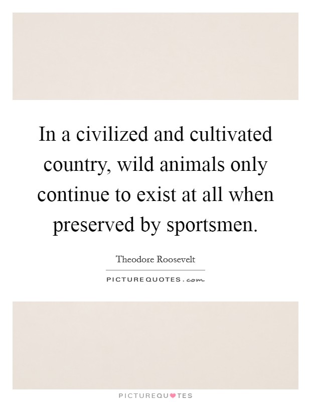 In a civilized and cultivated country, wild animals only continue to exist at all when preserved by sportsmen. Picture Quote #1