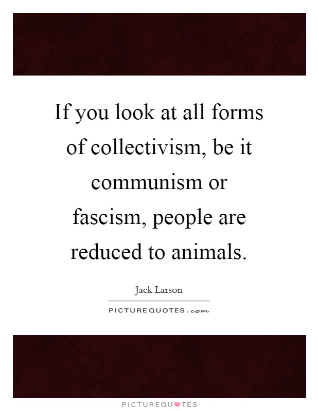 If you look at all forms of collectivism, be it communism or fascism, people are reduced to animals. Picture Quote #1