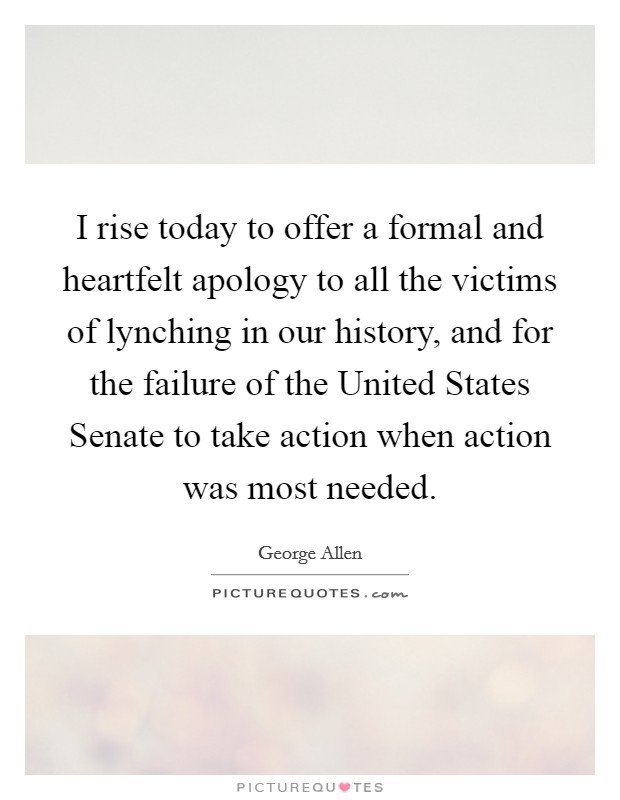 I rise today to offer a formal and heartfelt apology to all the victims of lynching in our history, and for the failure of the United States Senate to take action when action was most needed. Picture Quote #1