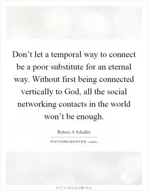 Don’t let a temporal way to connect be a poor substitute for an eternal way. Without first being connected vertically to God, all the social networking contacts in the world won’t be enough Picture Quote #1