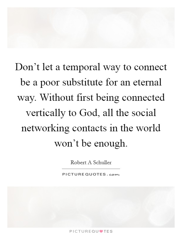 Don't let a temporal way to connect be a poor substitute for an eternal way. Without first being connected vertically to God, all the social networking contacts in the world won't be enough. Picture Quote #1