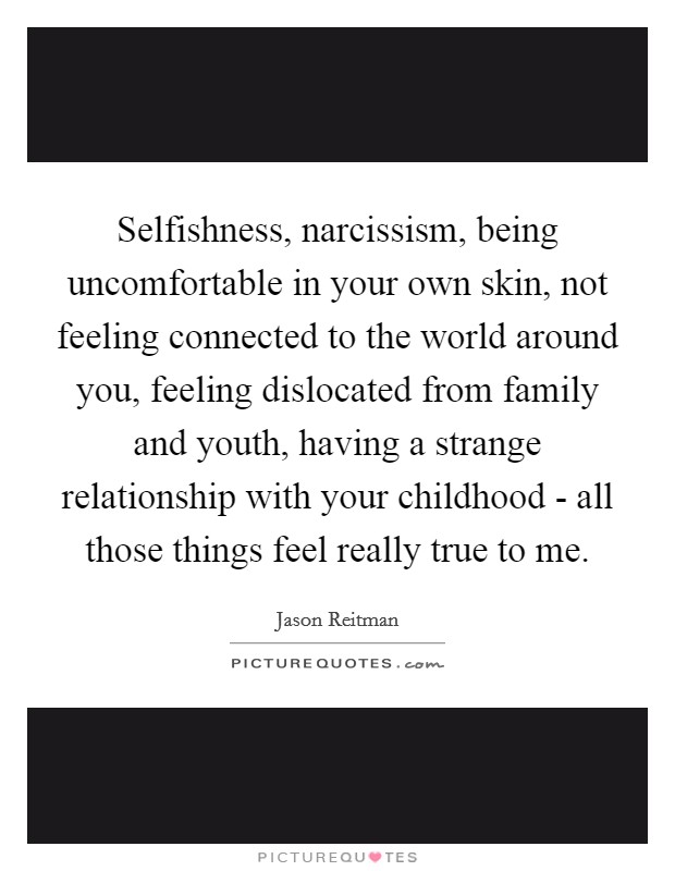 Selfishness, narcissism, being uncomfortable in your own skin, not feeling connected to the world around you, feeling dislocated from family and youth, having a strange relationship with your childhood - all those things feel really true to me. Picture Quote #1