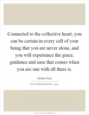 Connected to the collective heart, you can be certain in every cell of your being that you are never alone, and you will experience the grace, guidance and ease that comes when you are one with all there is Picture Quote #1