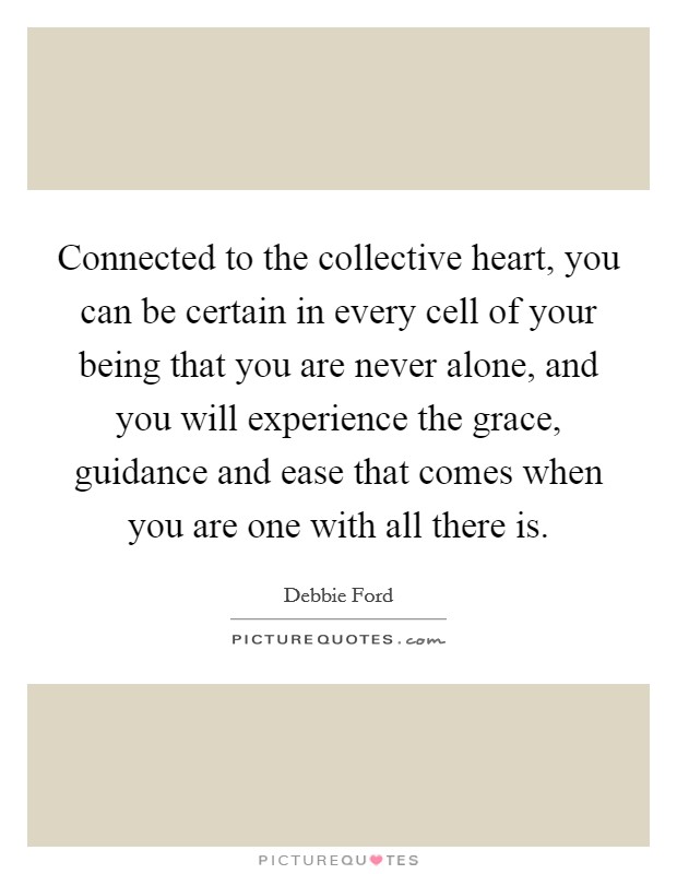 Connected to the collective heart, you can be certain in every cell of your being that you are never alone, and you will experience the grace, guidance and ease that comes when you are one with all there is. Picture Quote #1