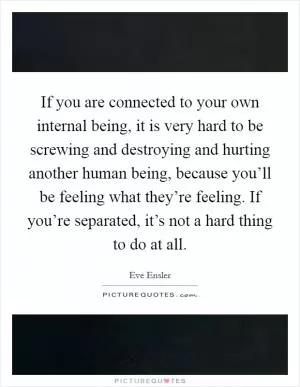 If you are connected to your own internal being, it is very hard to be screwing and destroying and hurting another human being, because you’ll be feeling what they’re feeling. If you’re separated, it’s not a hard thing to do at all Picture Quote #1