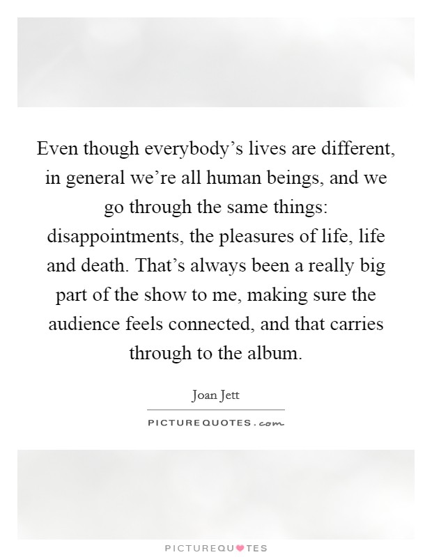 Even though everybody's lives are different, in general we're all human beings, and we go through the same things: disappointments, the pleasures of life, life and death. That's always been a really big part of the show to me, making sure the audience feels connected, and that carries through to the album. Picture Quote #1