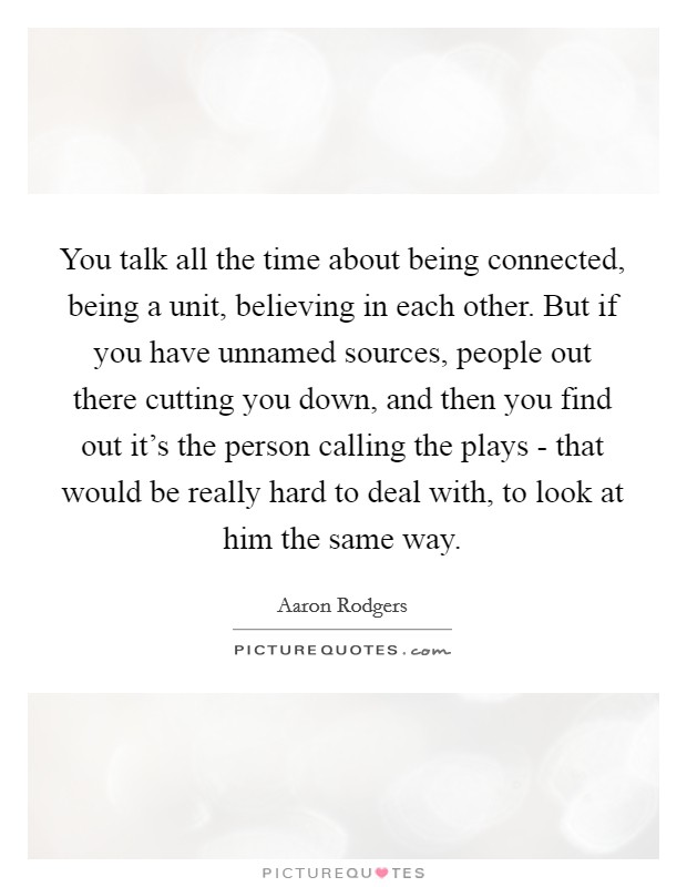 You talk all the time about being connected, being a unit, believing in each other. But if you have unnamed sources, people out there cutting you down, and then you find out it's the person calling the plays - that would be really hard to deal with, to look at him the same way. Picture Quote #1