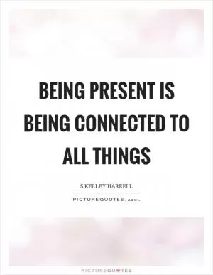 Being present is being connected to All Things Picture Quote #1