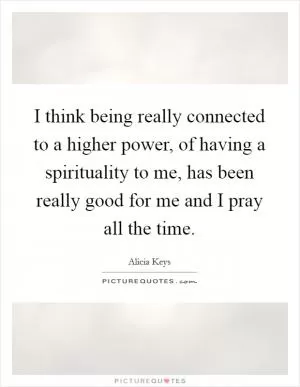I think being really connected to a higher power, of having a spirituality to me, has been really good for me and I pray all the time Picture Quote #1