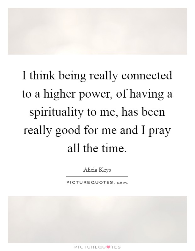 I think being really connected to a higher power, of having a spirituality to me, has been really good for me and I pray all the time Picture Quote #1