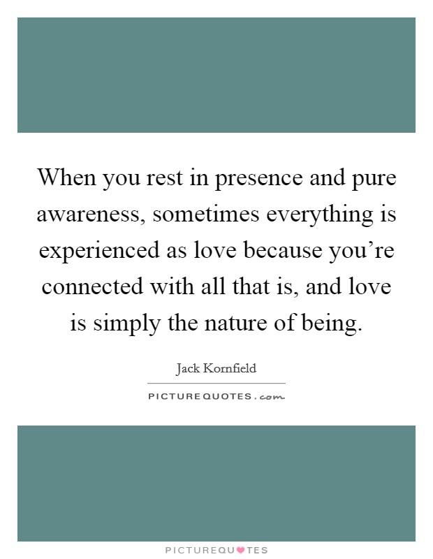 When you rest in presence and pure awareness, sometimes everything is experienced as love because you're connected with all that is, and love is simply the nature of being. Picture Quote #1
